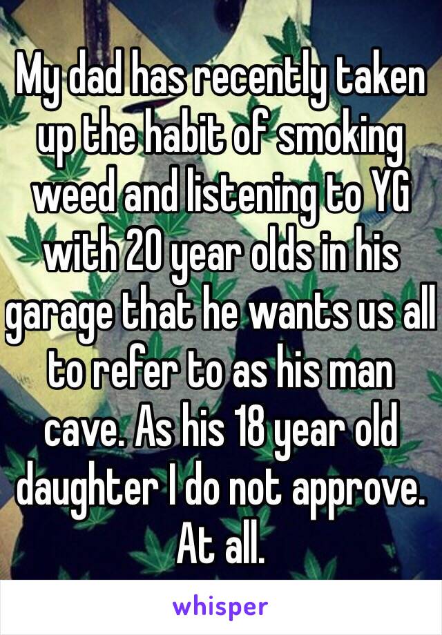 My dad has recently taken up the habit of smoking weed and listening to YG with 20 year olds in his garage that he wants us all to refer to as his man cave. As his 18 year old daughter I do not approve. At all. 