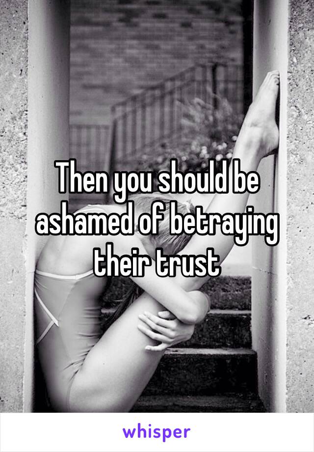 Then you should be ashamed of betraying their trust