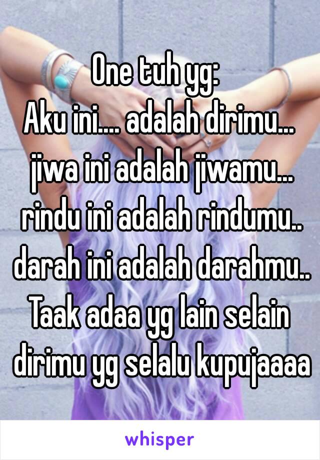 One tuh yg: 
Aku ini.... adalah dirimu... jiwa ini adalah jiwamu... rindu ini adalah rindumu.. darah ini adalah darahmu..
Taak adaa yg lain selain dirimu yg selalu kupujaaaa