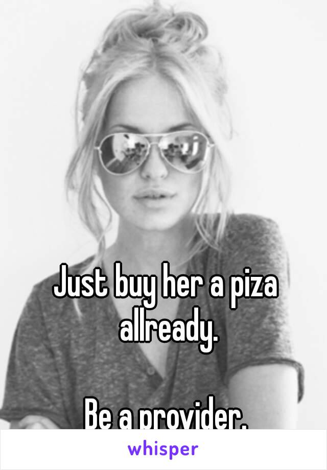 Just buy her a piza allready.

Be a provider.