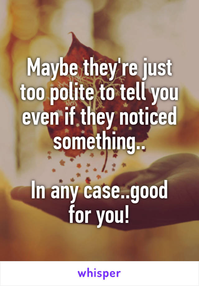 Maybe they're just too polite to tell you even if they noticed something..

In any case..good for you!