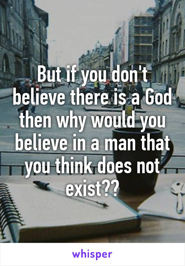 But if you don't believe there is a God then why would you believe in a man that you think does not exist??