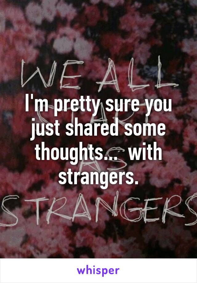 I'm pretty sure you just shared some thoughts...  with strangers.