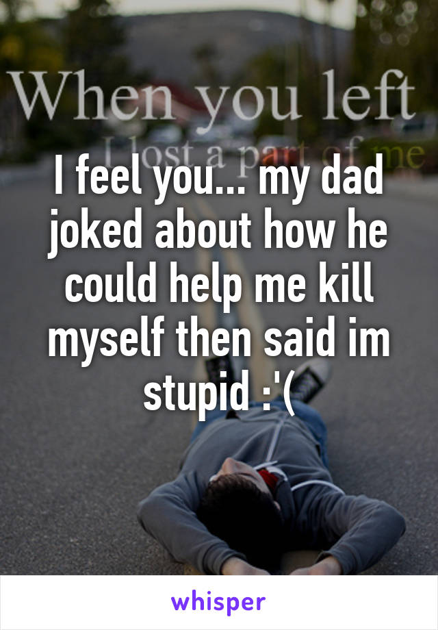 I feel you... my dad joked about how he could help me kill myself then said im stupid :'(
