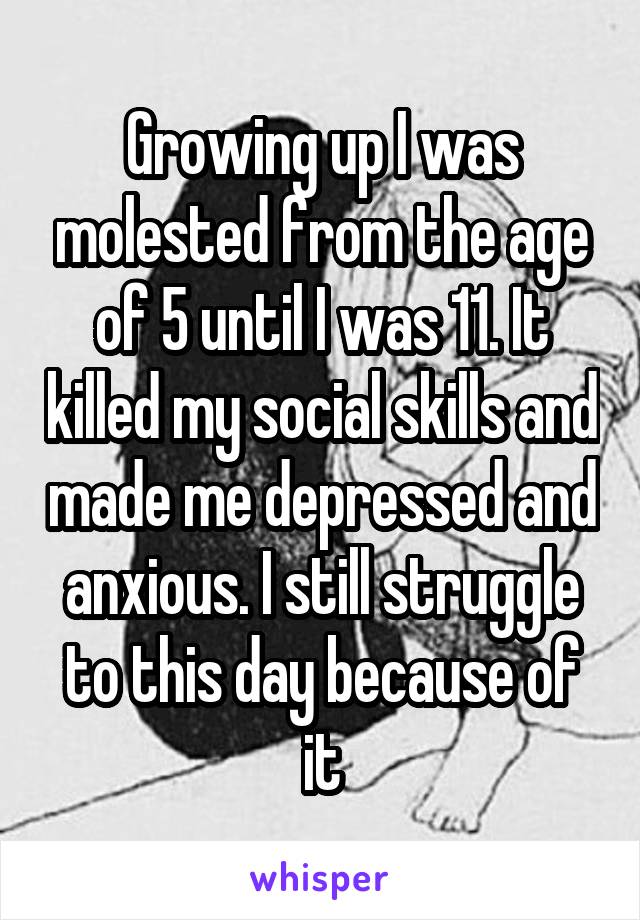 Growing up I was molested from the age of 5 until I was 11. It killed my social skills and made me depressed and anxious. I still struggle to this day because of it