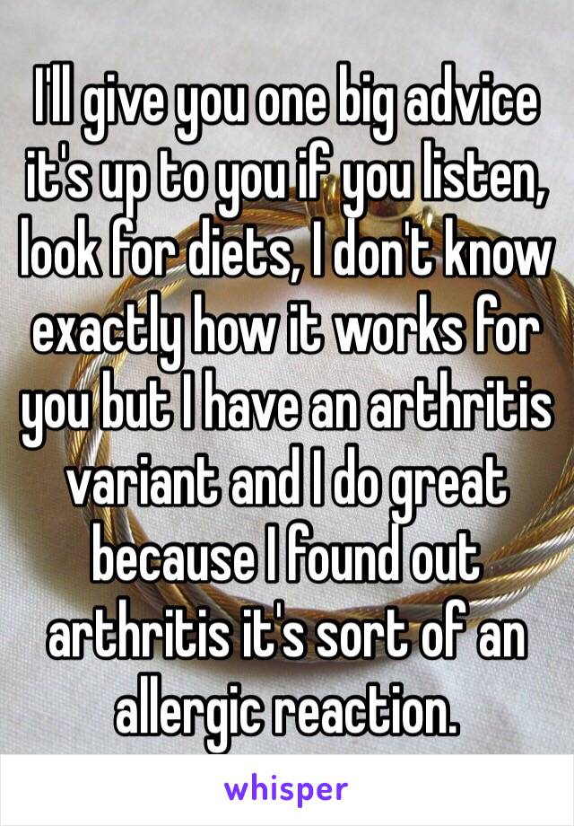 I'll give you one big advice it's up to you if you listen, look for diets, I don't know exactly how it works for you but I have an arthritis variant and I do great because I found out arthritis it's sort of an allergic reaction.