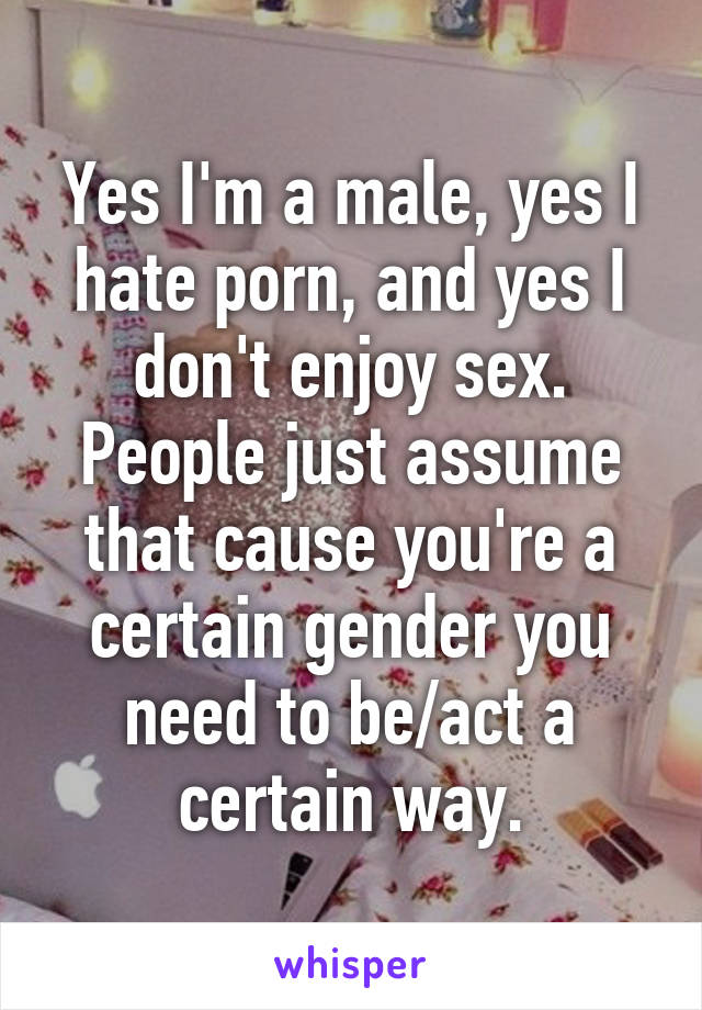 Yes I'm a male, yes I hate porn, and yes I don't enjoy sex. People just assume that cause you're a certain gender you need to be/act a certain way.