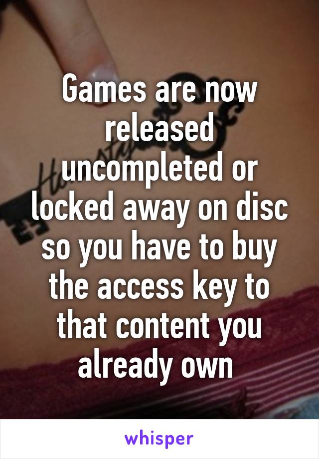 Games are now released uncompleted or locked away on disc so you have to buy the access key to that content you already own 