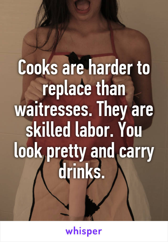 Cooks are harder to replace than waitresses. They are skilled labor. You look pretty and carry drinks. 