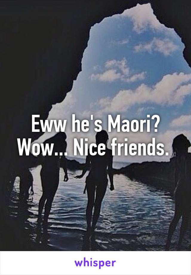 Eww he's Maori? Wow... Nice friends. 