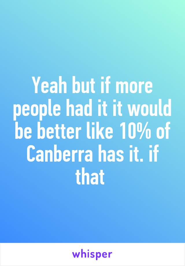 Yeah but if more people had it it would be better like 10% of Canberra has it. if that 