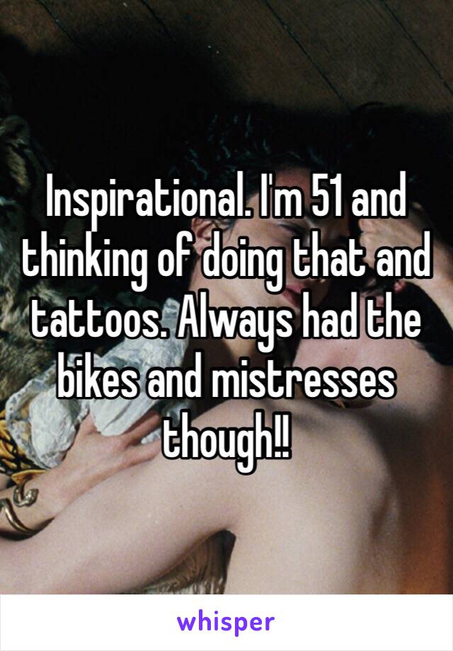Inspirational. I'm 51 and thinking of doing that and tattoos. Always had the bikes and mistresses though!!