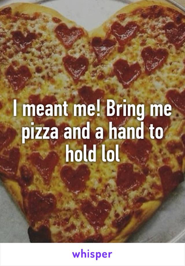 I meant me! Bring me pizza and a hand to hold lol