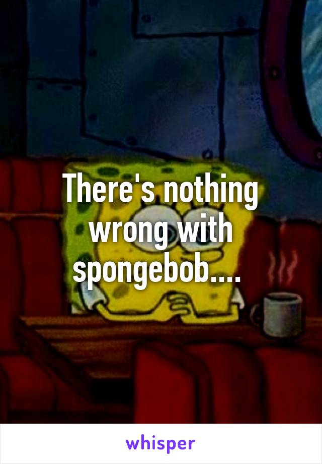 There's nothing wrong with spongebob.... 