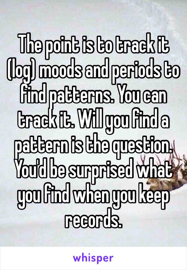 The point is to track it (log) moods and periods to find patterns. You can track it. Will you find a pattern is the question. You'd be surprised what you find when you keep records. 