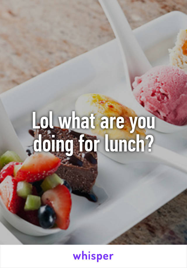Lol what are you doing for lunch?