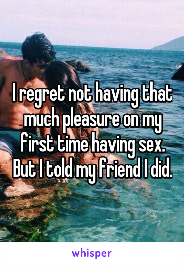 I regret not having that much pleasure on my first time having sex. But I told my friend I did.