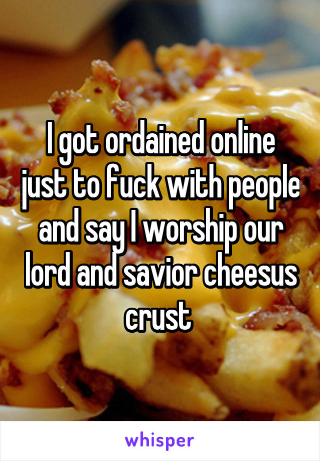 I got ordained online just to fuck with people and say I worship our lord and savior cheesus crust 