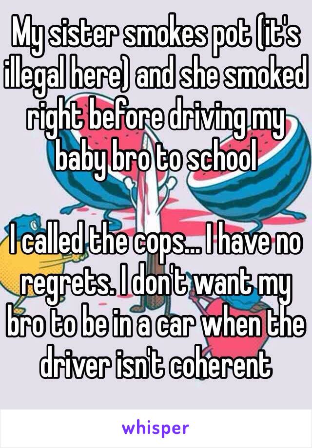 My sister smokes pot (it's illegal here) and she smoked right before driving my baby bro to school

I called the cops... I have no regrets. I don't want my bro to be in a car when the driver isn't coherent 