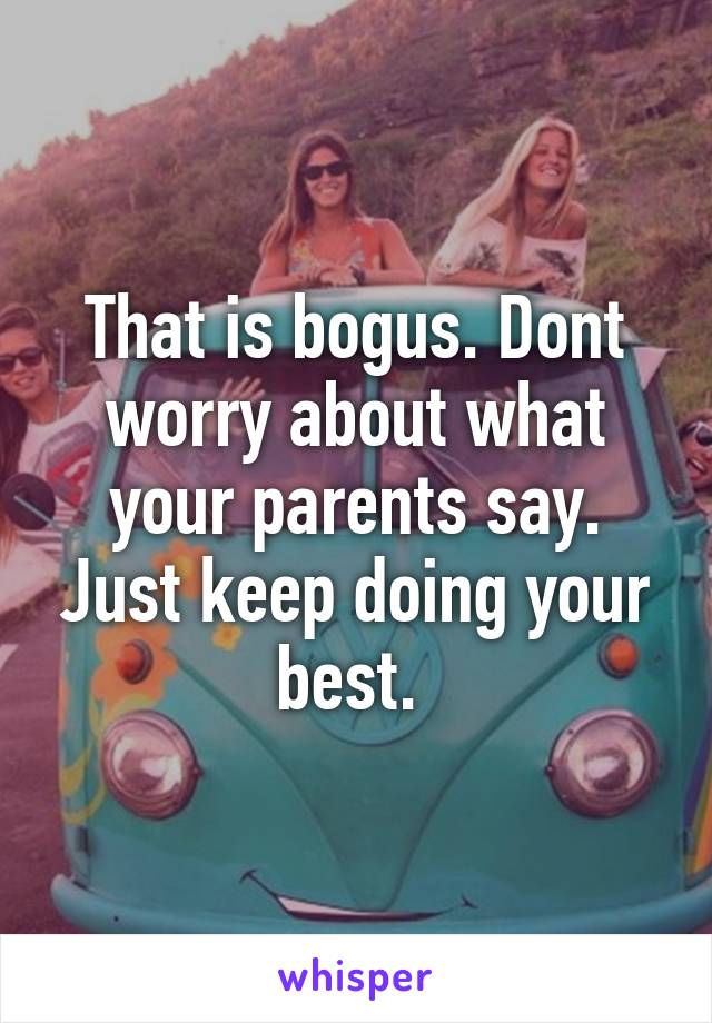 That is bogus. Dont worry about what your parents say. Just keep doing your best. 