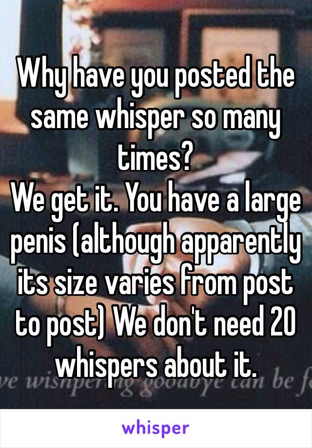 Why have you posted the same whisper so many times?
We get it. You have a large penis (although apparently its size varies from post to post) We don't need 20 whispers about it.