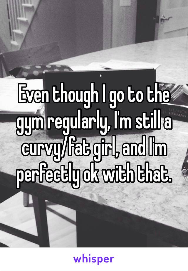 Even though I go to the gym regularly, I'm still a curvy/fat girl, and I'm perfectly ok with that. 