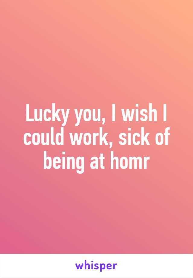 Lucky you, I wish I could work, sick of being at homr