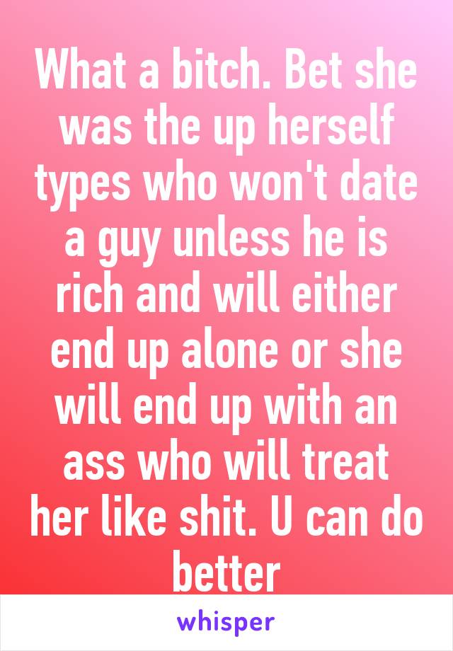 What a bitch. Bet she was the up herself types who won't date a guy unless he is rich and will either end up alone or she will end up with an ass who will treat her like shit. U can do better