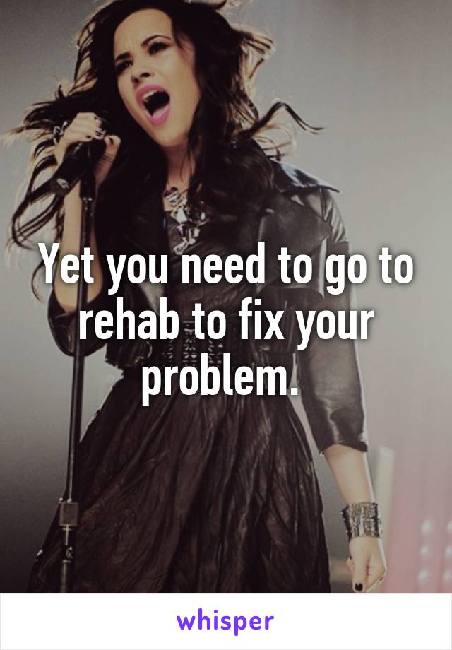 Yet you need to go to rehab to fix your problem. 