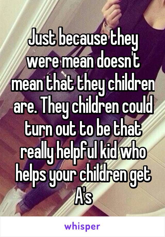 Just because they were mean doesn't mean that they children are. They children could turn out to be that really helpful kid who helps your children get A's