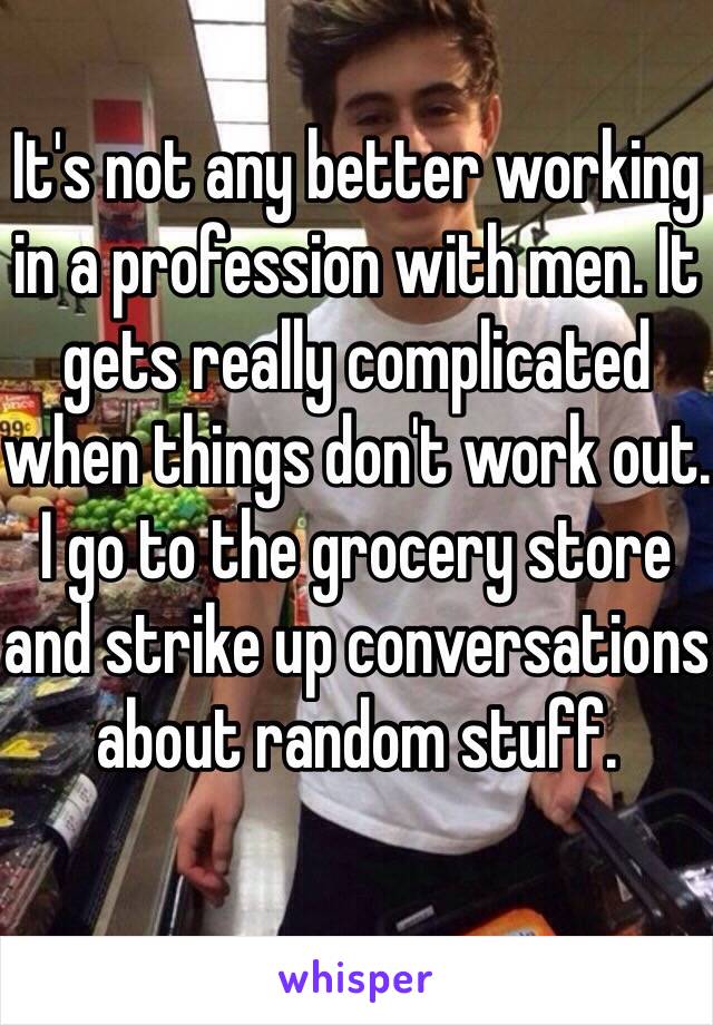 It's not any better working in a profession with men. It gets really complicated when things don't work out. I go to the grocery store and strike up conversations about random stuff.