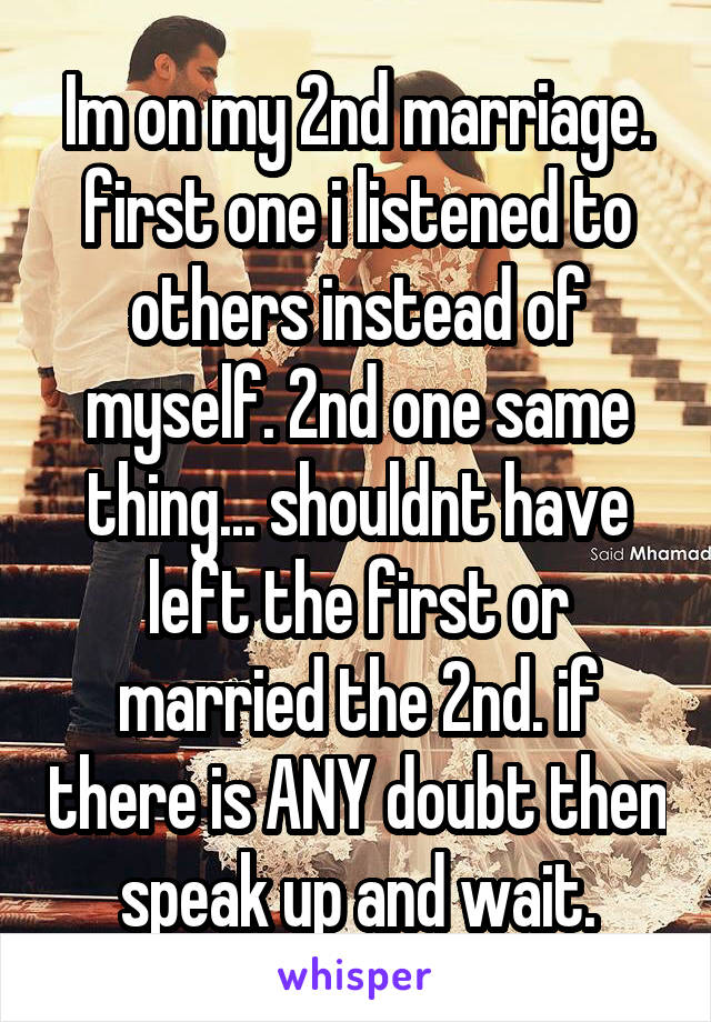 Im on my 2nd marriage. first one i listened to others instead of myself. 2nd one same thing... shouldnt have left the first or married the 2nd. if there is ANY doubt then speak up and wait.