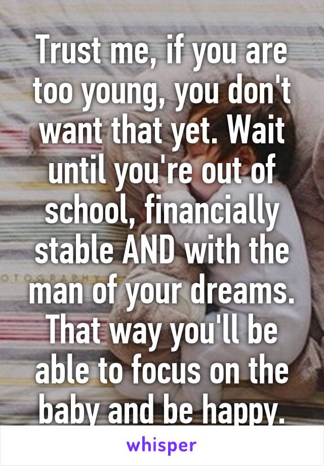 Trust me, if you are too young, you don't want that yet. Wait until you're out of school, financially stable AND with the man of your dreams. That way you'll be able to focus on the baby and be happy.
