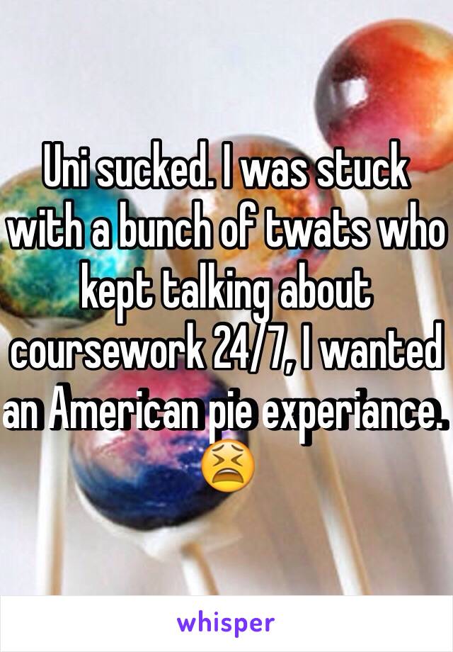 Uni sucked. I was stuck with a bunch of twats who kept talking about coursework 24/7, I wanted an American pie experiance. 😫
