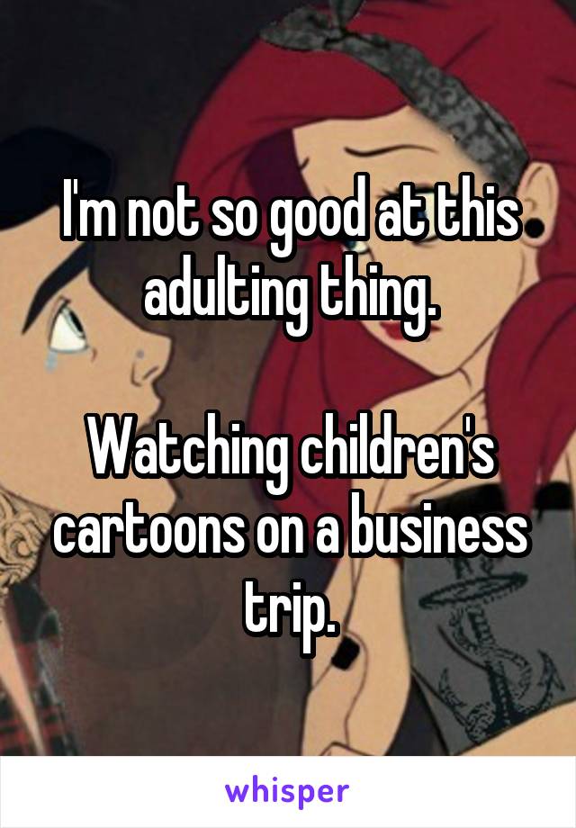 I'm not so good at this adulting thing.

Watching children's cartoons on a business trip.