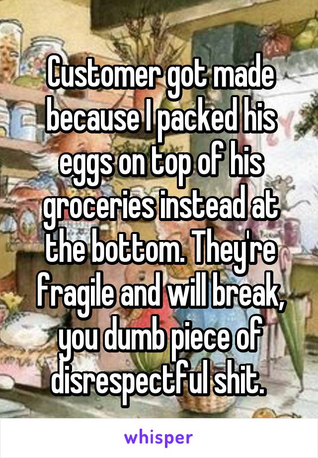 Customer got made because I packed his eggs on top of his groceries instead at the bottom. They're fragile and will break, you dumb piece of disrespectful shit. 