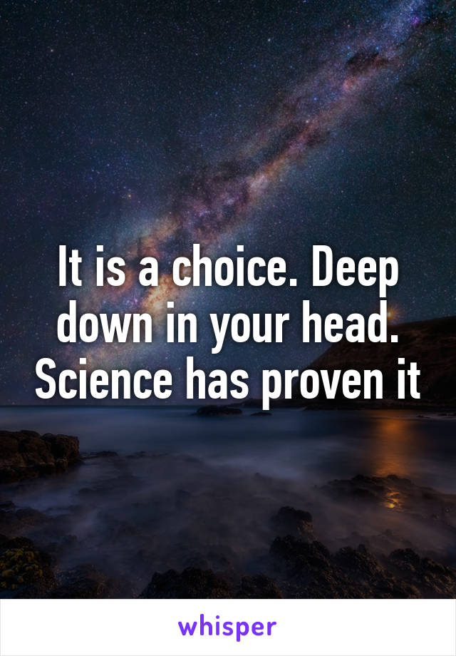 It is a choice. Deep down in your head. Science has proven it