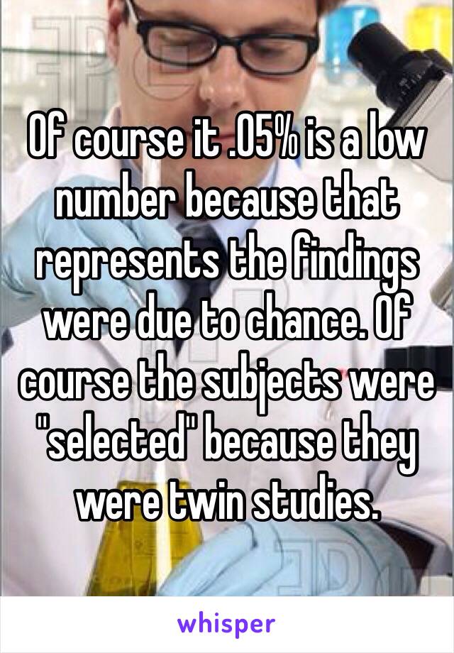 Of course it .05% is a low number because that represents the findings were due to chance. Of course the subjects were "selected" because they were twin studies. 