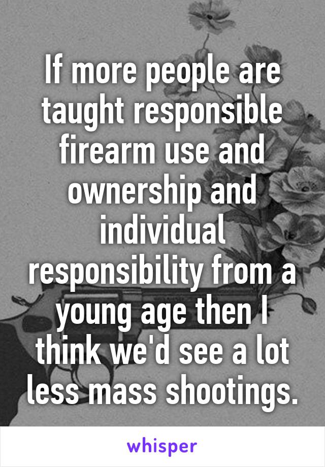 If more people are taught responsible firearm use and ownership and individual responsibility from a young age then I think we'd see a lot less mass shootings.