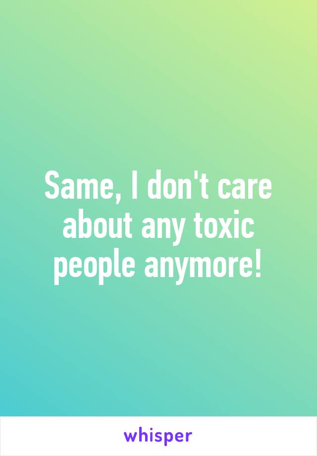 Same, I don't care about any toxic people anymore!