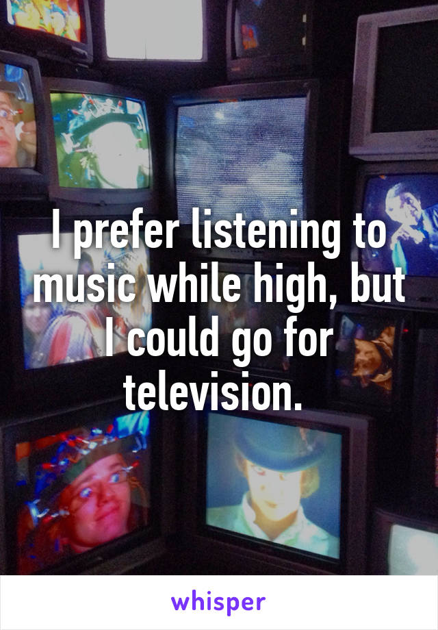 I prefer listening to music while high, but I could go for television. 