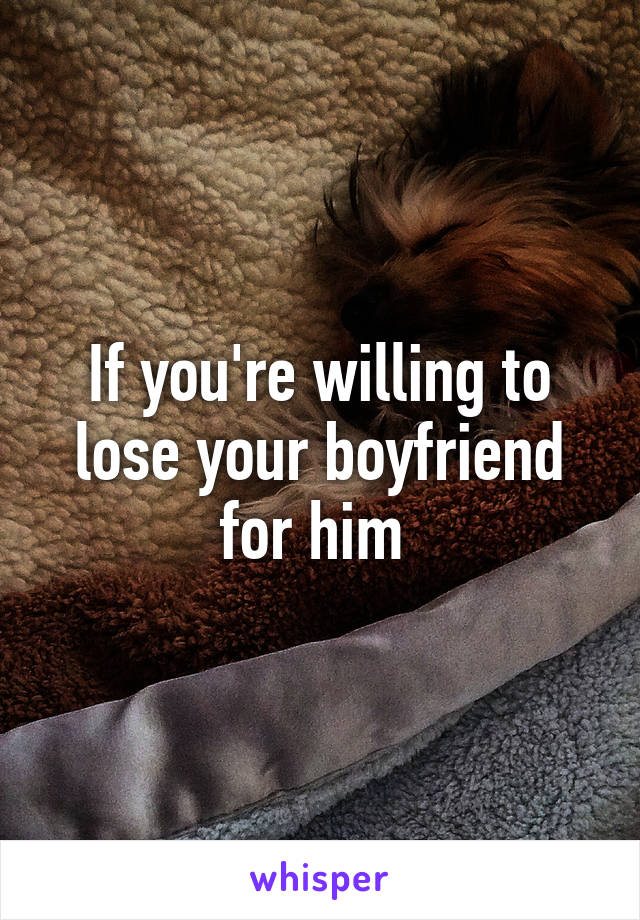 If you're willing to lose your boyfriend for him 