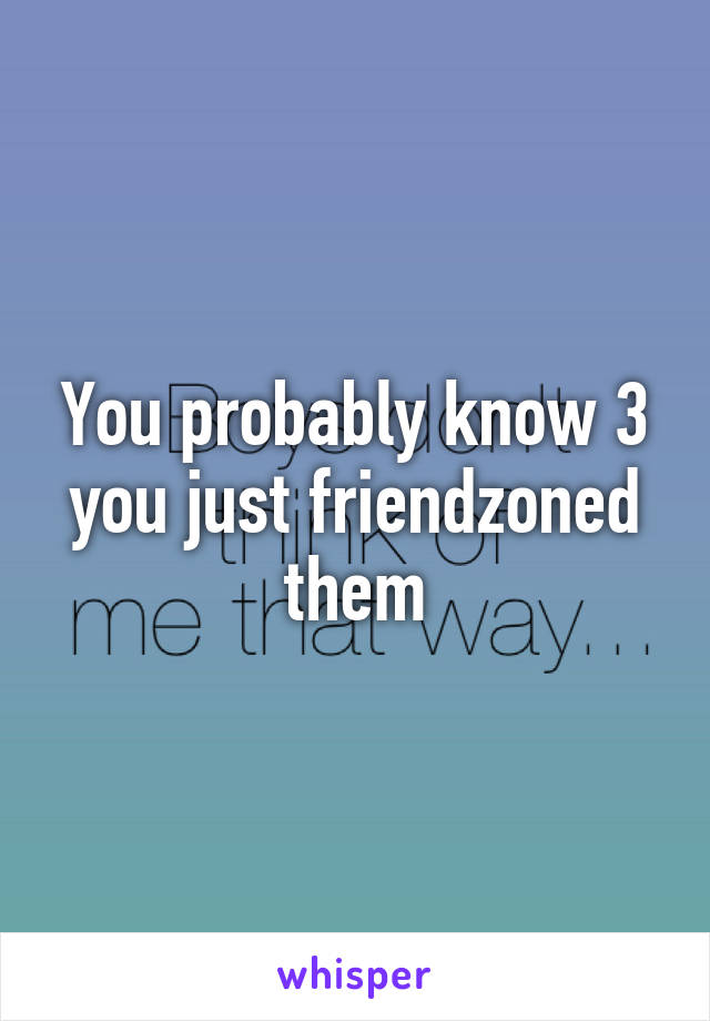 You probably know 3 you just friendzoned them