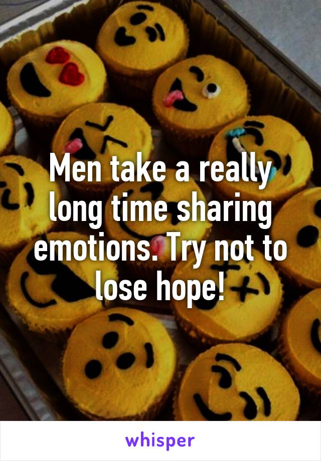 Men take a really long time sharing emotions. Try not to lose hope!