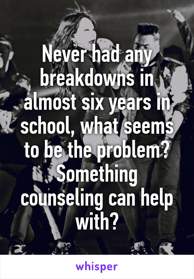 Never had any breakdowns in almost six years in school, what seems to be the problem? Something counseling can help with?