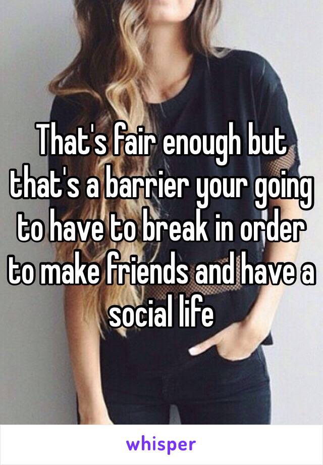 That's fair enough but that's a barrier your going to have to break in order to make friends and have a social life 