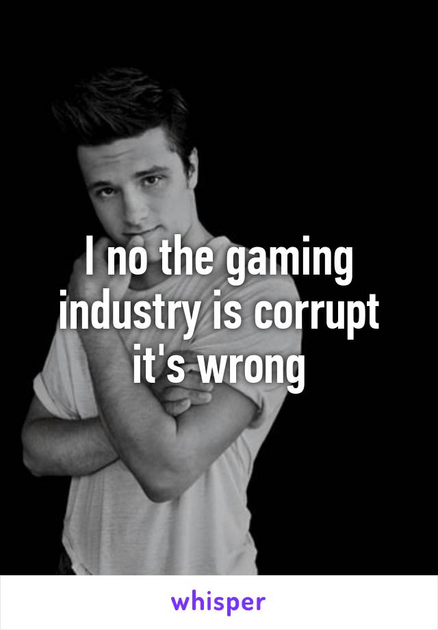 I no the gaming industry is corrupt it's wrong