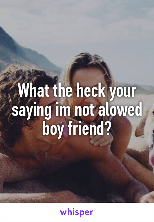 What the heck your saying im not alowed boy friend?