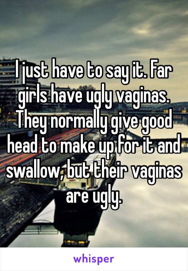 I just have to say it. Far girls have ugly vaginas. They normally give good head to make up for it and swallow, but their vaginas are ugly.