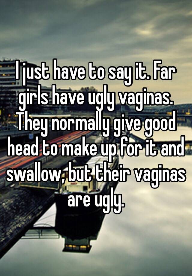 I just have to say it. Far girls have ugly vaginas. They normally give good head to make up for it and swallow, but their vaginas are ugly.